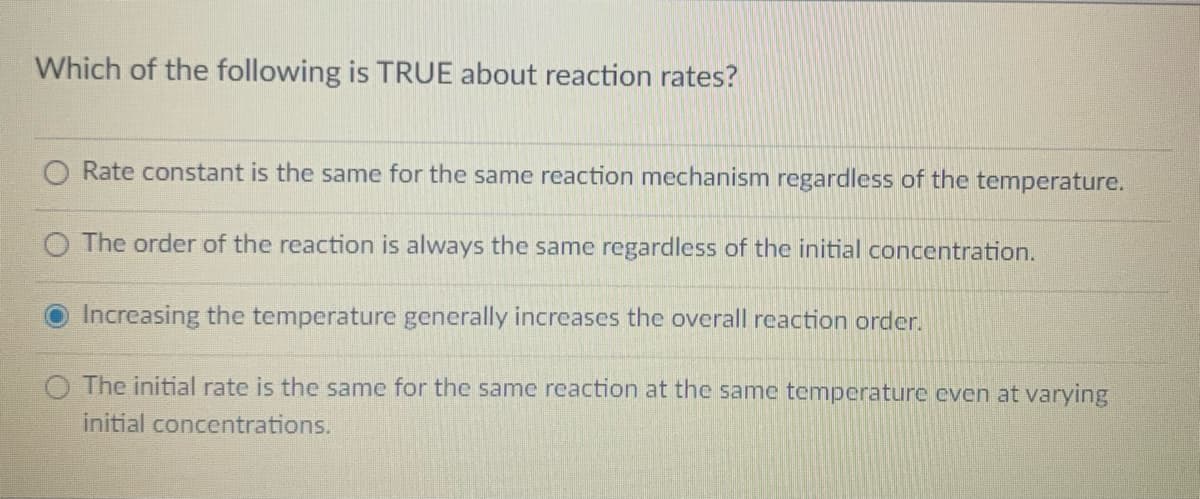 Which of the following is TRUE about reaction rates?
Rate constant is the same for the same reaction mechanism regardless of the temperature.
The order of the reaction is always the same regardless of the initial concentration.
Increasing the temperature generally increases the overall reaction order.
The initial rate is the same for the same reaction at the same temperature even at varying
initial concentrations.
