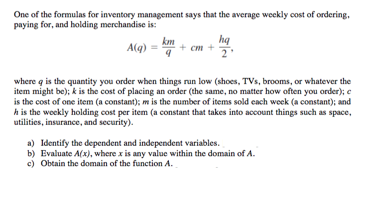 One of the formulas for inventory management says that the average weekly cost of ordering,
paying for, and holding merchandise is:
km
A(q)
hq
+ ст +
2
where q is the quantity you order when things run low (shoes, TVs, brooms, or whatever the
item might be); k is the cost of placing an order (the same, no matter how often you order); c
is the cost of one item (a constant); m is the number of items sold each week (a constant); and
h is the weekly holding cost per item (a constant that takes into account things such as space,
utilities, insurance, and security).
a) Identify the dependent and independent variables.
b) Evaluate A(x), where x is any value within the domain of A.
c) Obtain the domain of the function A.
