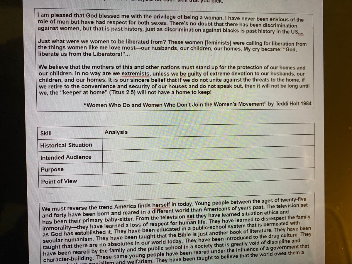 pick.
I am pleased that God blessed me with the privilege of being a woman. I have never been envious of the
role of men but have had respect for both sexes. There's no doubt that there has been discrimination
against women, but that is past history, just as discrimination against blacks is past history in the US..
Just what were we women to be liberated from? These women [feminists] were calling for liberation from
the things women like me love most-our husbands, our children, our homes. My cry became: "God,
liberate us from the Liberators!"...
We believe that the mothers of this and other nations must stand up for the protection of our homes and
our children. In no way are we extremists, unless we be guilty of extreme devotion to our husbands, our
children, and our homes. It is our sincere belief that if we do not unite against the threats to the home, if
we retire to the convenience and security of our houses and do not speak out, then it will not be long until
we, the "keeper at home" (Titus 2.5) will not have a home to keep!
"Women Who Do and Women Who Don't Join the Women's Movement" by Teddi Holt 1984
Skill
Analysis
Historical Situation
Intended Audience
Purpose
Point of View
We must reverse the trend America finds herself in today. Young people between the ages of twenty-five
and forty have been born and reared in a different world than Americans of years past. The television set
has been their primary baby-sitter. From the television set they have learned situation ethics and
immorality-they have learned a loss of respect for human life. They have learned to disrespect the family
as God has established it. They have been educated in a public-school system that is permeated with
secular humanism. They have been taught that the Bible is just another book of literature. They have been
taught that there are no absolutes in our world today. They have been introduced to the drug culture. They
have been reared by the family and the public school in a society that is greatly void of discipline and
character-building. These same young people have been reared under the influence of a government that
orialism and welfarism. They have been taught to believe that the world owes them a
