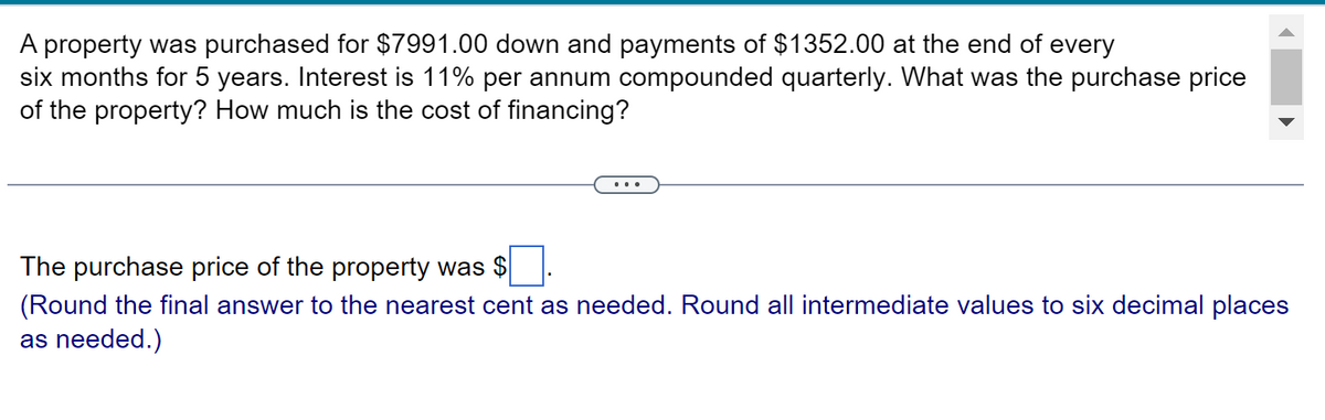 A property was purchased for $7991.00 down and payments of $1352.00 at the end of every
six months for 5 years. Interest is 11% per annum compounded quarterly. What was the purchase price
of the property? How much is the cost of financing?
The purchase price of the property was $
(Round the final answer to the nearest cent as needed. Round all intermediate values to six decimal places
as needed.)