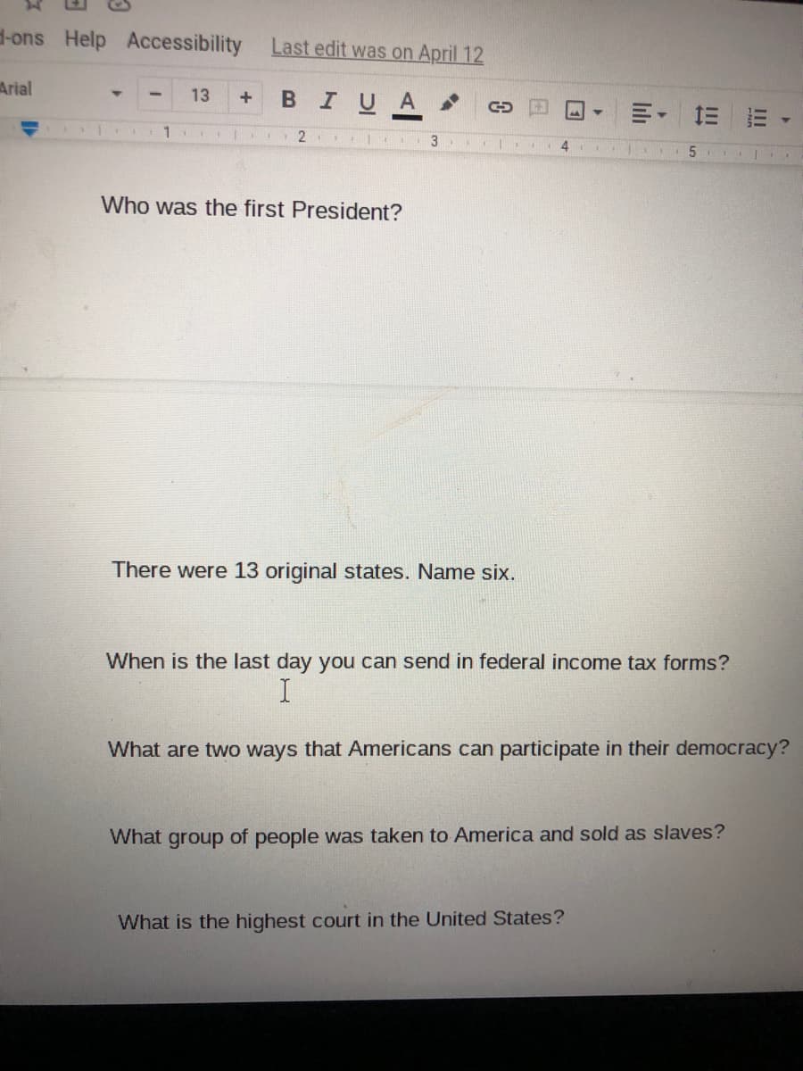 -ons Help Accessibility
Last edit was on April 12
Arial
13
BIUA
明,三=
3
4.
Who was the first President?
There were 13 original states. Name six.
When is the last day you can send in federal income tax forms?
What are two ways that Americans can participate in their democracy?
What group of people was taken to America and sold as slaves?
What is the highest court in the United States?
