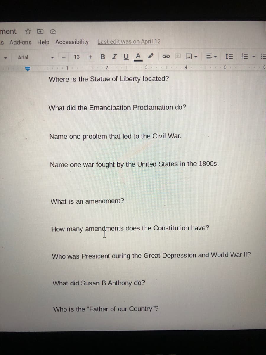 ment
Is Add-ons Help Accessibility
Last edit was on April 12
Arial
BIUA.
13
+
1 .I 2 3
4.
5 6
Where is the Statue of Liberty located?
What did the Emancipation Proclamation do?
Name one problem that led to the Civil War.
Name one war fought by the United States in the 1800s.
What is an amendment?
How many amendments does the Constitution have?
Who was President during the Great Depression and World War II?
What did Susan B Anthony do?
Who is the "Father of our Country"?
II
