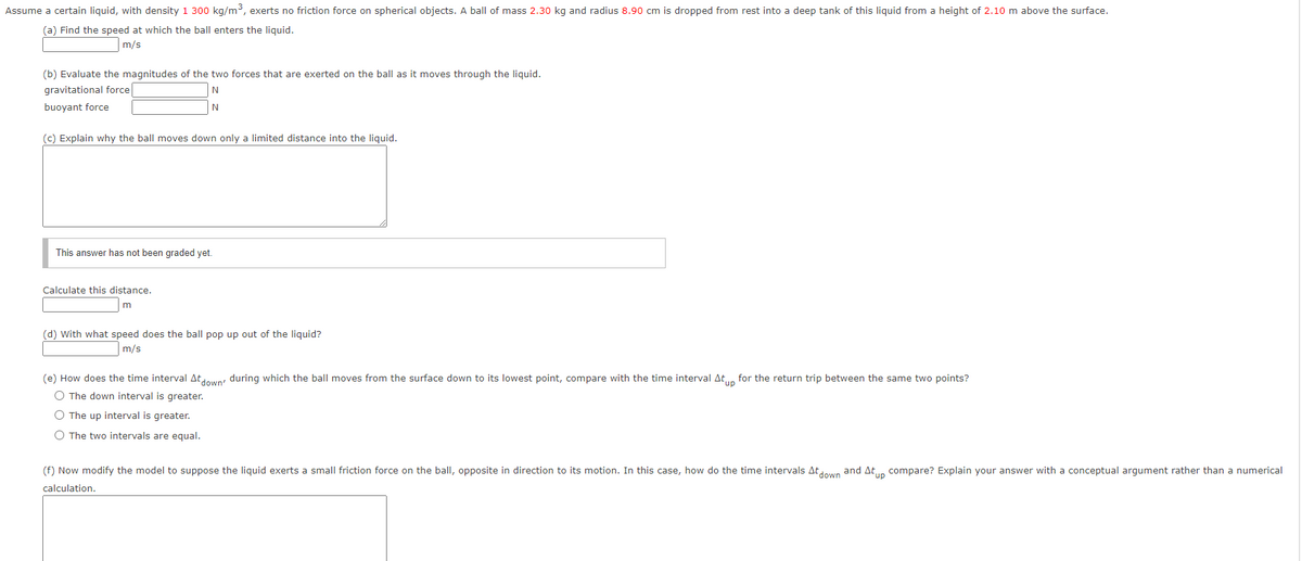 Assume a certain liquid, with density 1 300 kg/m3, exerts no friction force on spherical objects. A ball of mass 2.30 kg and radius 8.90 cm is dropped from rest into a deep tank of this liquid from a height of 2.10 m above the surface.
(a) Find the speed at which the ball enters the liquid.
m/s
(b) Evaluate the magnitudes of the two forces that are exerted on the ball as it moves through the liquid.
gravitational force
buoyant force
N
(c) Explain why the ball moves down only a limited distance into the liquid.
This answer has not been graded yet.
Calculate this distance.
liquid?
(d) With what speed does the ball pop up out of
m/s
(e) How does the time interval Atun during which the ball moves from the surface down to its lowest point, compare with the time interval At., for the return trip between the same two points?
O The down interval is greater.
O The up interval is greater.
O The two intervals are equal.
(f) Now modify the model to suppose the liquid exerts a small friction force on the ball, opposite in direction to its motion. In this case, how do the time intervals Atdown and At,n compare? Explain your answer with a conceptual argument rather than a numerical
calculation.
