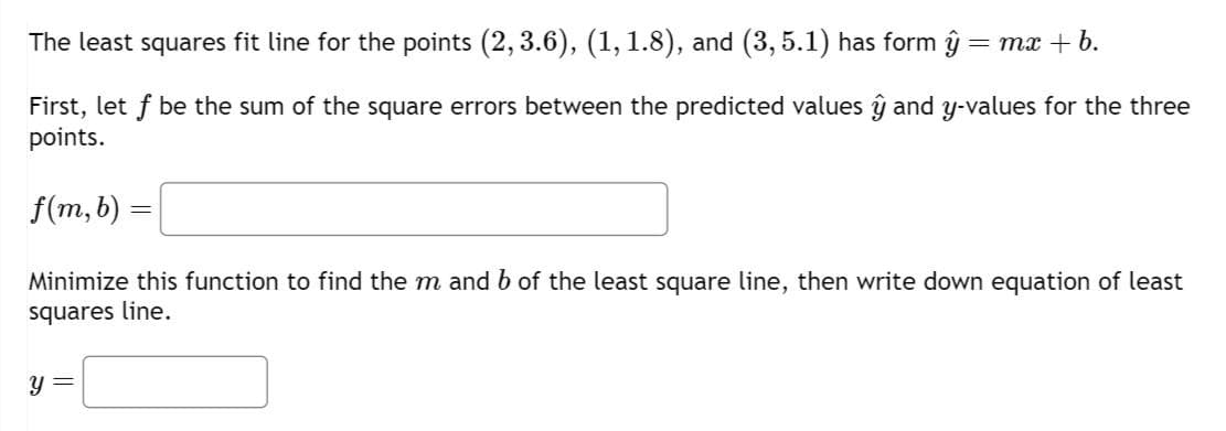 The least squares fit line for the points (2, 3.6), (1, 1.8), and (3, 5.1) has form ŷ = mx + b.
First, let f be the sum of the square errors between the predicted values ŷ and y-values for the three
points.
f(m, b)
=
Minimize this function to find the m and b of the least square line, then write down equation of least
squares line.
y =