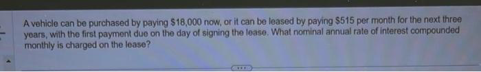 A vehicle can be purchased by paying $18,000 now, or it can be leased by paying $515 per month for the next three
years, with the first payment due on the day of signing the lease. What nominal annual rate of interest compounded
monthly is charged on the lease?