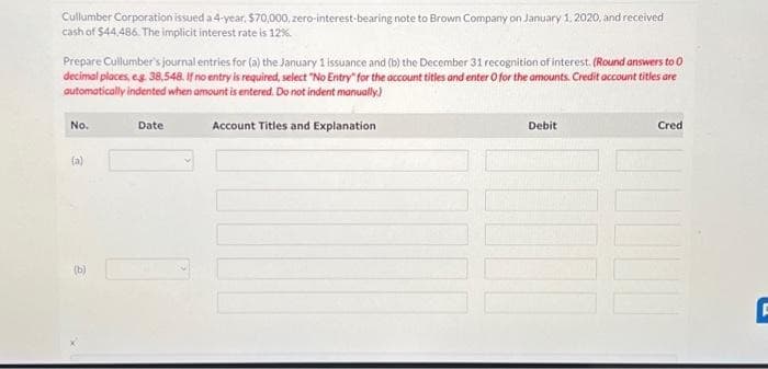 Cullumber Corporation issued a 4-year, $70,000, zero-interest-bearing note to Brown Company on January 1, 2020, and received
cash of $44,486. The implicit interest rate is 12%.
Prepare Cullumber's journal entries for (a) the January 1 issuance and (b) the December 31 recognition of interest. (Round answers to 0
decimal places, e.g. 38,548. If no entry is required, select "No Entry" for the account titles and enter O for the amounts. Credit account titles are
automatically indented when amount is entered. Do not indent manually)
Account Titles and Explanation
No.
(a)
(b)
Date
Debit
10000
Cred