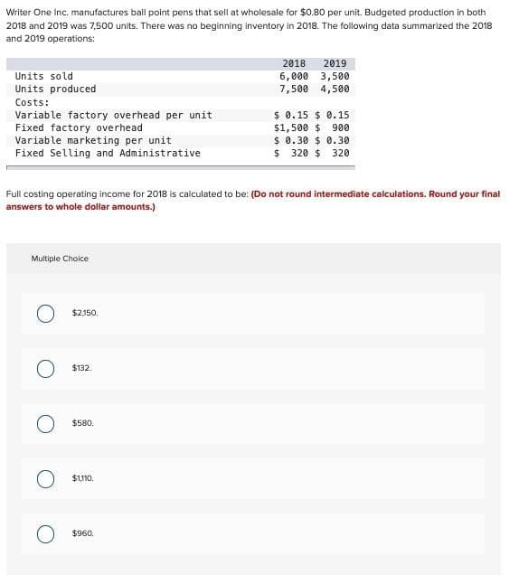 Writer One Inc. manufactures ball point pens that sell at wholesale for $0.80 per unit. Budgeted production in both
2018 and 2019 was 7,500 units. There was no beginning inventory in 2018. The following data summarized the 2018
and 2019 operations:
Units sold
Units produced
Costs:
Variable factory overhead per unit
Fixed factory overhead
Variable marketing per unit
Fixed Selling and Administrative
Multiple Choice
Full costing operating income for 2018 is calculated to be: (Do not round intermediate calculations. Round your final
answers to whole dollar amounts.)
O $2,150.
O $132.
O
$580.
$1,110.
2018
2019
6,000 3,500
7,500 4,500
$960.
$ 0.15 0.15
$1,500 $ 900
$ 0.30 $0.30
$ 320 $ 320