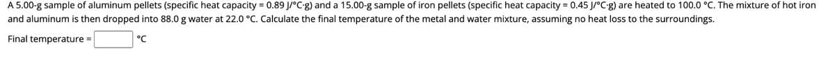 A 5.00-g sample of aluminum pellets (specific heat capacity = 0.89 J/°C-g) and a 15.00-g sample of iron pellets (specific heat capacity = 0.45 J/°C-g) are heated to 100.0 °C. The mixture of hot iron
and aluminum is then dropped into 88.0 g water at 22.0 °C. Calculate the final temperature of the metal and water mixture, assuming no heat loss to the surroundings.
Final temperature =
°℃