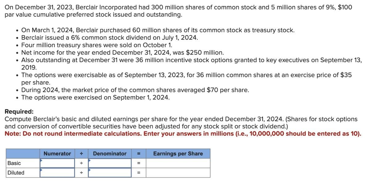 On December 31, 2023, Berclair Incorporated had 300 million shares of common stock and 5 million shares of 9%, $100
par value cumulative preferred stock issued and outstanding.
• On March 1, 2024, Berclair purchased 60 million shares of its common stock as treasury stock.
●
Berclair issued a 6% common stock dividend on July 1, 2024.
• Four million treasury shares were sold on October 1.
• Net income for the year ended December 31, 2024, was $250 million.
• Also outstanding at December 31 were 36 million incentive stock options granted to key executives on September 13,
2019.
• The options were exercisable as of September 13, 2023, for 36 million common shares at an exercise price of $35
per share.
During 2024, the market price of the common shares averaged $70 per share.
• The options were exercised on September 1, 2024.
●
Required:
Compute Berclair's basic and diluted earnings per share for the year ended December 31, 2024. (Shares for stock options
and conversion of convertible securities have been adjusted for any stock split or stock dividend.)
Note: Do not round intermediate calculations. Enter your answers in millions (i.e., 10,000,000 should be entered as 10).
Basic
Diluted
Numerator
Denominator =
=
=
Earnings per Share