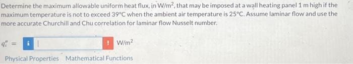 Determine the maximum allowable uniform heat flux, in W/m2, that may be imposed at a wall heating panel 1 m high if the
maximum temperature is not to exceed 39°C when the ambient air temperature is 25°C. Assume laminar flow and use the
more accurate Churchill and Chu correlation for laminar flow Nusselt number.
i|
W/m²
Physical Properties Mathematical Functions