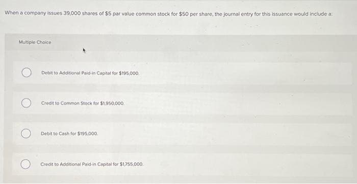When a company issues 39,000 shares of $5 par value common stock for $50 per share, the journal entry for this issuance would include a:
Multiple Choice
Debit to Additional Paid-in Capital for $195,000
Credit to Common Stock for $1,950,000.
Debit to Cash for $195,000.
Credit to Additional Paid-in Capital for $1,755,000,