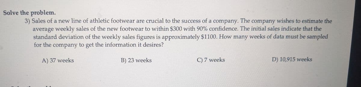 Solve the problem.
3) Sales of a new line of athletic footwear are crucial to the success of a company. The company wishes to estimate the
average weekly sales of the new footwear to within $300 with 90% confidence. The initial sales indicate that the
standard deviation of the weekly sales figures is approximately $1100. How many weeks of data must be sampled
for the company to get the information it desires?
A) 37 weeks
B) 23 weeks
C) 7 weeks
D) 10,915 weeks