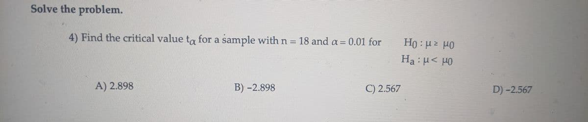 Solve the problem.
4) Find the critical value ta for a sample with n = 18 and a = 0.01 for
Ho : με μο
Ha: μ< μ0
A) 2.898
B) -2.898
C) 2.567
D) -2.567