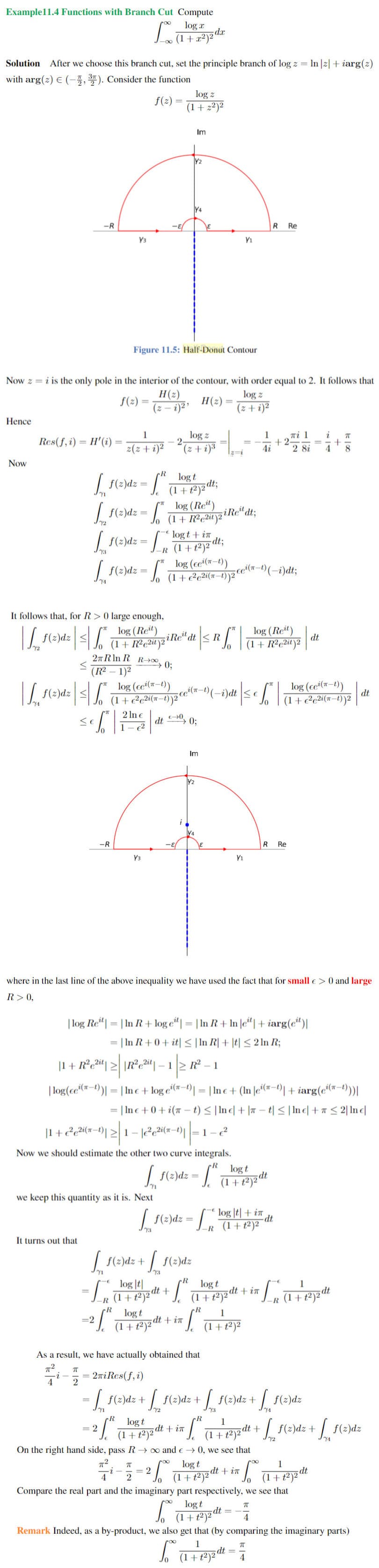 Example11.4 Functions with Branch Cut Compute
log a
Solution
After we choose this branch cut, set the principle branch of log z = In|z| + iarg(2)
with arg(2) E (-3, ). Consider the function
log z
f(2) =
(1+ 2²)²
Im
Y2
Y4
-R
R Re
Y3
Y1
Figure 11.5: Half-Donut Contour
Now z = i is the only pole in the interior of the contour, with order equal to 2. It follows that
H(2)
log z
f(2) =
H(2)
(z – i)²'
(z + i)²
Hence
1
log z
Ti 1
+2-
4i
1
i
Res(f, i) = H'(i)
|3D
z(z+i)²
2 8i
4
8.
z=i
$(4 + 2),
Now
log t
(1 +t2)2 dt;
log (Ret)
(1+ R²c2it)2
f(2)dz
f(2)dz = /
iRe" dt;
logt + in
dtB
f(2)dz = ,(1+t2)²
log (cei(x-t))
f(2)dz = T+c²c2i(x-t))2™
It follows that, for R>0 large enough,
log (Ret)
siRe" dt < R|
log (Ret)
f(z)dz
dt
(1+ R?c2it)2
2nRln R R→0
→ 0;
(R2 – 1)2
log (ce'(*-t))
(1+e²c2i(a–t))2“
log (cʻ(r-t)
-t),
f(z)dz
-i)dt
dt
(1+e²c2i(x-t))²
2 In e
dt
1– 2
<€
0;
Im
Y2
-R
R
Re
Y3
Y1
where in the last line of the above inequality we have used the fact that for small e> 0 and large
R>0,
| In R+ log e“| = | In R+ In |e“| + iarg(c“)|
|In R+0+ it| < |In R| + |t| < 2 ln R;
| log Re"|
%3D
|1 + R°c2] >| \R?c2"| – 1|2 R² – 1
| log(ce(r-)| = | In c + log e'("-1)| = | Inc + (In |e(#-4)| + iarg(e'(a-t)|
„i(n-
I Ine +0+i(π - ) < |Ine|+|ㅠ -1<| Inel + π < 2| Ine
|1+?e2i(x-t)| >| 1- |2e2i(x-1)||=1-2
Now we should estimate the other two curve integrals.
log t
f(z)dz =
we keep this quantity as it is. Next
| {(2)dz = [ * log |le| + in
(1+t²)²
23
It turns out that
| {(:)dz +
f(2)dz
73
log |t|
dt +
(1+t²)²
log t
1
%3D
(1+t2)2 dt + in
R (1+t²)2dt
R
R
log t
1
=2
dt + in
(1+t²)2"
(1+t²)²
As a result, we have actually obtained that
= 2niRes(f,i)
4
= | f(2)dz + f(2)dz + | f(2)dz+
f(2)dz
Y3
R
log t
dt + in
(1+t²)²
1
dt+
| f(2)dz+
= 2
f(2)dz
(1+t²)2
On the right hand side, pass R→ 0 ande → 0, we see that
log t
1
dt
(1+t²)²
2
2
(1+t2)2 dt + in
Compare the real part and the imaginary part respectively, we see that
log t
(1 + t²)2 dt:
Remark Indeed, as a by-product, we also get that (by comparing the imaginary parts)
1
(1+t²)2 at
