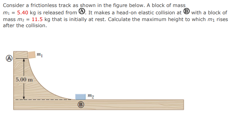 Consider a frictionless track as shown in the figure below. A block of mass
m₁ = 5.40 kg is released from. It makes a head-on elastic collision at with a block of
mass m₂ = 11.5 kg that is initially at rest. Calculate the maximum height to which m₁ rises
after the collision.
A
5.00 m
m1
B
m2