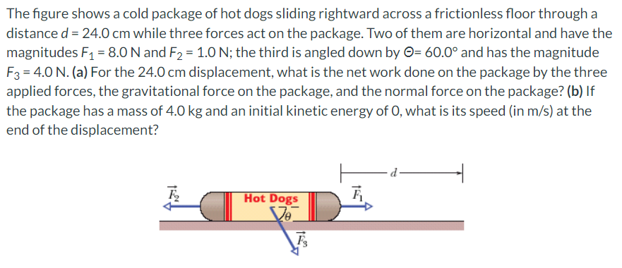 The figure shows a cold package of hot dogs sliding rightward across a frictionless floor through a
distance d = 24.0 cm while three forces act on the package. Two of them are horizontal and have the
magnitudes F₁ = 8.0 N and F₂ = 1.0 N; the third is angled down by = 60.0° and has the magnitude
F3 = 4.0 N. (a) For the 24.0 cm displacement, what is the net work done on the package by the three
applied forces, the gravitational force on the package, and the normal force on the package? (b) If
the package has a mass of 4.0 kg and an initial kinetic energy of O, what is its speed (in m/s) at the
end of the displacement?
4,31
Hot Dogs
Vo
F3