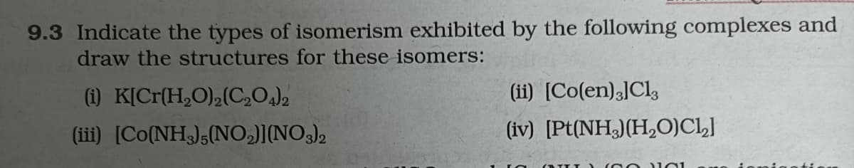 9.3 Indicate the types of isomerism exhibited by the following complexes and
draw the structures for these isomers:
(ii) [Co(en)3]Cl,
(1) K[Cr(H,O),(C,0)2
(iii) [Co(NH3);(NO,)][NO3),
(iv) [Pt(NH)(H,0)CLJ
