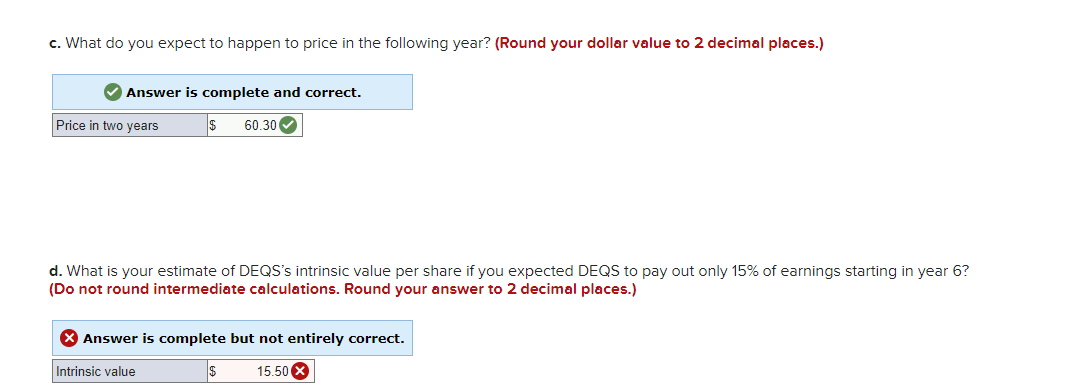 c. What do you expect to happen to price in the following year? (Round your dollar value to 2 decimal places.)
✔Answer is complete and correct.
$ 60.30✔
Price in two years
d. What is your estimate of DEQS's intrinsic value per share if you expected DEQS to pay out only 15% of earnings starting in year 6?
(Do not round intermediate calculations. Round your answer to 2 decimal places.)
X Answer is complete but not entirely correct.
Intrinsic value
$ 15.50 X