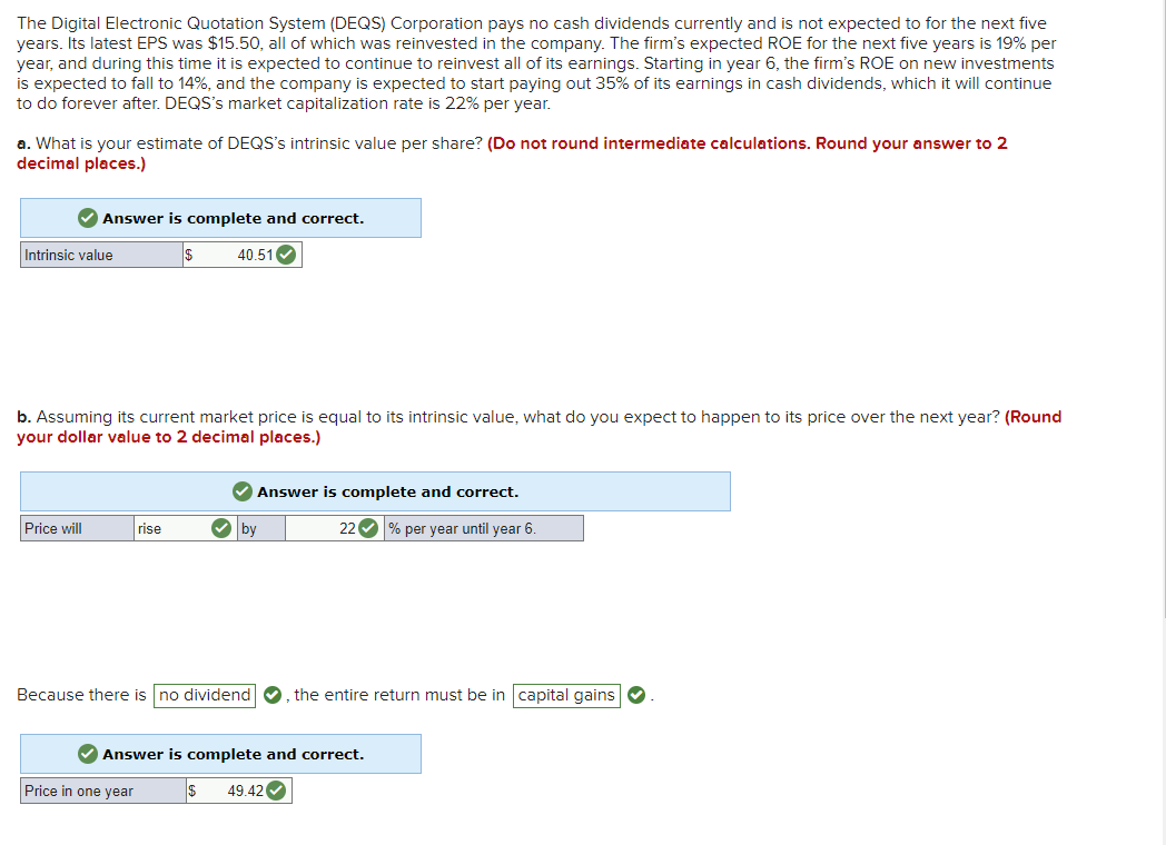 The Digital Electronic Quotation System (DEQS) Corporation pays no cash dividends currently and is not expected to for the next five
years. Its latest EPS was $15.50, all of which was reinvested in the company. The firm's expected ROE for the next five years is 19% per
year, and during this time it is expected to continue to reinvest all of its earnings. Starting in year 6, the firm's ROE on new investments
is expected to fall to 14%, and the company is expected to start paying out 35% of its earnings in cash dividends, which it will continue
to do forever after. DEQS's market capitalization rate is 22% per year.
a. What is your estimate of DEQS's intrinsic value per share? (Do not round intermediate calculations. Round your answer to 2
decimal places.)
✔Answer is complete and correct.
$
Intrinsic value
b. Assuming its current market price is equal to its intrinsic value, what do you expect to happen to its price over the next year? (Round
your dollar value to 2 decimal places.)
Price will
40.51✓
rise
Price in one year
Answer is complete and correct.
22✔% per year until year 6.
✓by
Because there is no dividend, the entire return must be in capital gains
✔ Answer is complete and correct.
$ 49.42