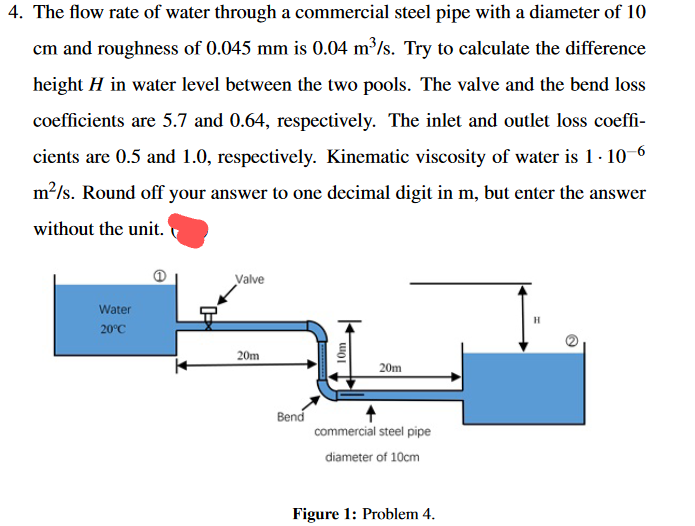 4. The flow rate of water through a commercial steel pipe with a diameter of 10
cm and roughness of 0.045 mm is 0.04 m³/s. Try to calculate the difference
height H in water level between the two pools. The valve and the bend loss
coefficients are 5.7 and 0.64, respectively. The inlet and outlet loss coeffi-
cients are 0.5 and 1.0, respectively. Kinematic viscosity of water is 1-10-6
m²/s. Round off your answer to one decimal digit in m, but enter the answer
without the unit.
Water
20°C
Valve
20m
Bend
10m
20m
commercial steel pipe
diameter of 10cm
Figure 1: Problem 4.
H