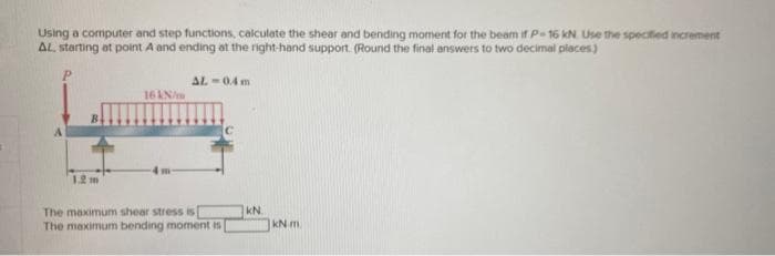 Using a computer and step functions, calculate the shear and bending moment for the beam if P-16 kN. Use the specified increment
AL. starting at point A and ending at the right-hand support. (Round the final answers to two decimal places)
ها
1.2 m
16 kN/m
AL-0.4m
The maximum shear stress is
The maximum bending moment is
KN.
kN m.