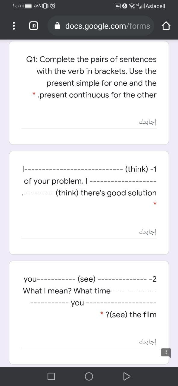 E O ".ll Asiacell
:D
docs.google.com/forms
Q1: Complete the pairs of sentences
with the verb in brackets. Use the
present simple for one and the
.present continuous for the other
إجابتك
|--
(think) -1
of your problem. I
(think) there's good solution
إجابتك
- (see)
-2
you-
What I mean? What time-
you
* ?(see) the film
إجابتك
