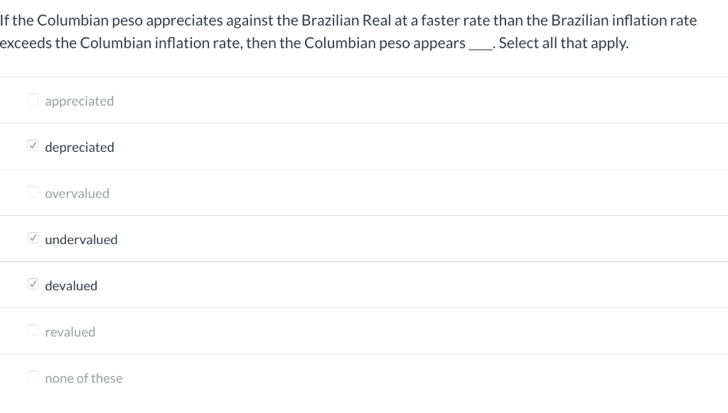If the Columbian peso appreciates against the Brazilian Real at a faster rate than the Brazilian inflation rate
. Select all that apply.
exceeds the Columbian inflation rate, then the Columbian peso appears.
appreciated
✓depreciated
overvalued
✓undervalued
✓devalued
revalued
none of these