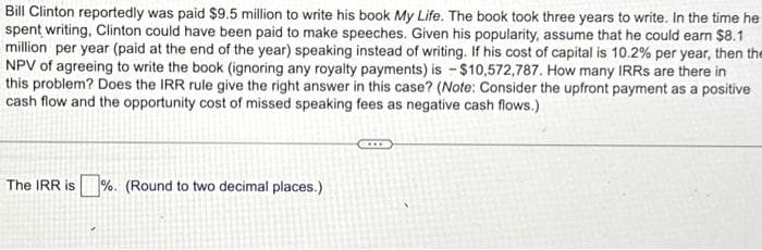 Bill Clinton reportedly was paid $9.5 million to write his book My Life. The book took three years to write. In the time he
spent writing, Clinton could have been paid to make speeches. Given his popularity, assume that he could earn $8.1
million per year (paid at the end of the year) speaking instead of writing. If his cost of capital is 10.2% per year, then the
NPV of agreeing to write the book (ignoring any royalty payments) is $10,572,787. How many IRRS are there in
this problem? Does the IRR rule give the right answer in this case? (Note: Consider the upfront payment as a positive
cash flow and the opportunity cost of missed speaking fees as negative cash flows.)
The IRR is%. (Round to two decimal places.)