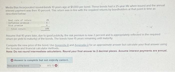 Media Blas Incorporated issued bonds 10 years ago at $1,000 per bond. These bonds had a 25-year life when issued and the annual
Interest payment was then 10 percent. This return was in line with the required returns by bondholders at that point in time as
described below:
Real rate of return
Inflation premium
Risk premium
Total return
2%
4
10%
Assume that 10 years later, due to good publicity, the risk premium is now 2 percent and is appropriately reflected in the required
return (or yield to maturity) of the bonds. The bonds have 15 years remaining until maturity.
Compute the new price of the bond. Use Appendix B and Appendix D for an approximate answer but calculate your final answer using
the formula and financial calculator methods.
Note: Do not round intermediate calculations. Round your final answer to 2 decimal places. Assume interest payments are annual.
New price of the bond
Answer is complete but not entirely correct.
972 72