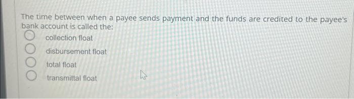 The time between when a payee sends payment and the funds are credited to the payee's
bank account is called the:
collection float
disbursement float
total float
transmittal float
12