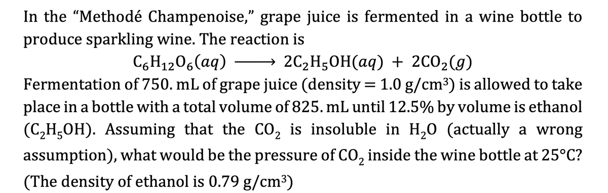 In the "Methodé Champenoise," grape juice is fermented in a wine bottle to
produce sparkling wine. The reaction is
))
C6H1206(aq)
→ 2C2H50H(aq) + 2C02(g)
Fermentation of 750. mL of grape juice (density = 1.0 g/cm3) is allowed to take
place in a bottle with a total volume of 825. mL until 12.5% by volume is ethanol
(C,H;OH). Assuming that the Co, is insoluble in H,0 (actually a wrong
assumption), what would be the pressure of CO, inside the wine bottle at 25°C?
(The density of ethanol is 0.79 g/cm3)
