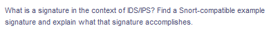 What is a signature in the context of IDS/IPS? Find a Snort-compatible example
signature and explain what that signature accomplishes.
