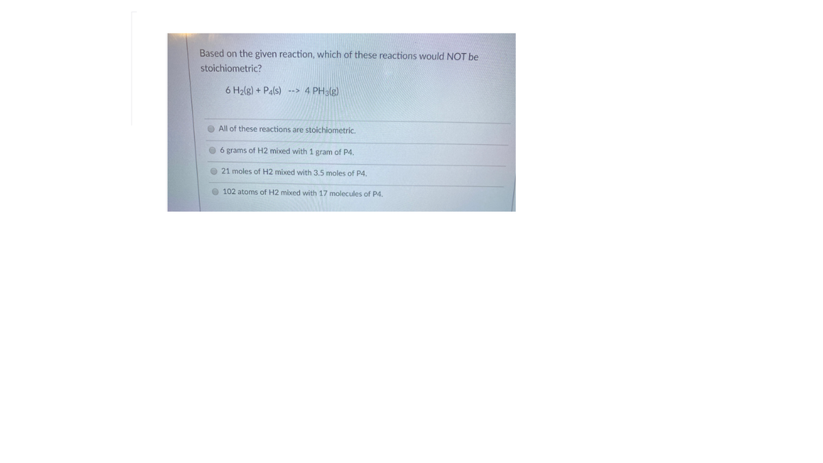 Based on the given reaction, which of these reactions would NOT be
stoichiometric?
6 H2(g) + Pa(s) --> 4 PH3(g)
O All of these reactions are stoichiometric.
O 6 grams of H2 mixed with 1 gram of P4.
O 21 moles of H2 mixed with 3,5 moles of P4.
O 102 atoms of H2 mixed with 17 molecules of P4.
