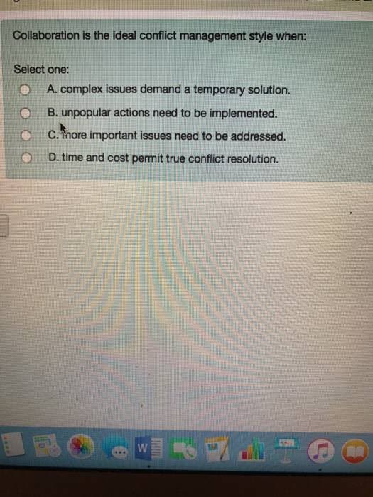 cw**
Collaboration is the ideal conflict management style when:
Select one:
A. complex issues demand a temporary solution.
B. unpopular actions need to be implemented.
C. Thore important issues need to be addressed.
D. time and cost permit true conflict resolution.
W
AMAIN
MA