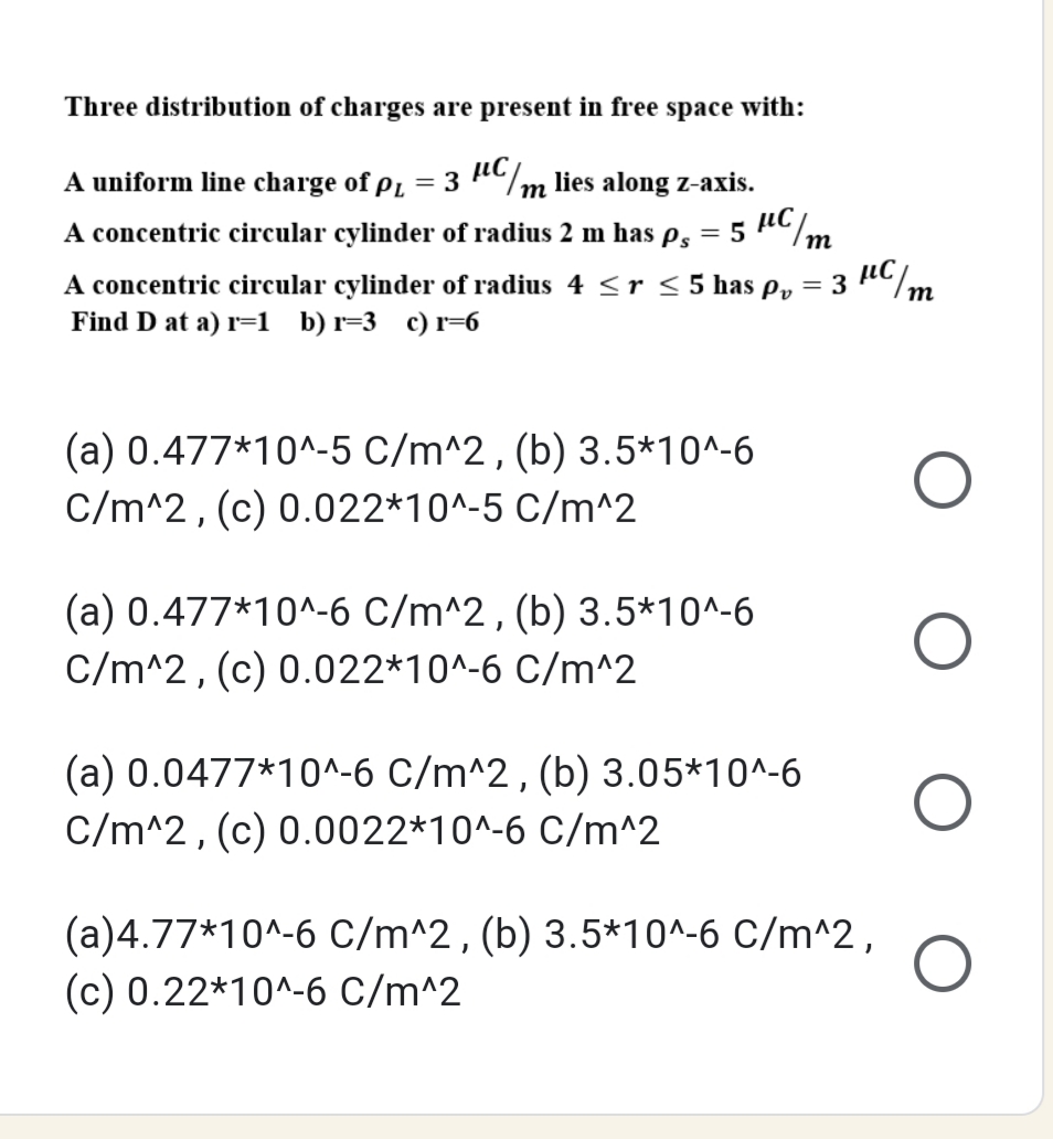 Three distribution of charges are present in free space with:
iC/m lies along z-axis.
5 Cm
A uniform line charge of pL = 3
A concentric circular cylinder of radius 2 m has es
A concentric circular cylinder of radius 4 <r < 5 has p, =
Find D at a) r=1 _b) r=3 c)r=6
3
(a) 0.477*10^-5 C/m^2, (b) 3.5*10^-6
C/m^2, (c) 0.022*10^-5 C/m^2
(a) 0.477*10^-6 C/m^2, (b) 3.5*10^-6
C/m^2, (c) 0.022*10^-6 C/m^2
(a) 0.0477*10^-6 C/m^2, (b) 3.05*10^-6
C/m^2, (c) 0.0022*10^-6 C/m^2
(a)4.77*10^-6 C/m^2, (b) 3.5*10^-6 C/m^2,
(c) 0.22*10^-6 C/m^2
