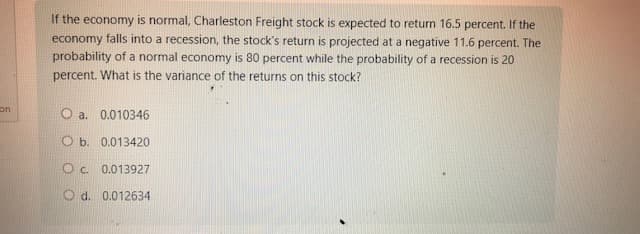 on
If the economy is normal, Charleston Freight stock is expected to return 16.5 percent. If the
economy falls into a recession, the stock's return is projected at a negative 11.6 percent. The
probability of a normal economy is 80 percent while the probability of a recession is 20
percent. What is the variance of the returns on this stock?
O a. 0.010346
O b. 0.013420
Oc. 0.013927
O d. 0.012634