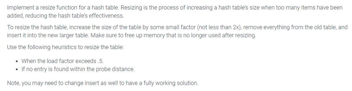 Implement a resize function for a hash table. Resizing is the process of increasing a hash table's size when too many items have been
added, reducing the hash table's effectiveness.
To resize the hash table, increase the size of the table by some small factor (not less than 2x), remove everything from the old table, and
insert it into the new larger table. Make sure to free up memory that is no longer used after resizing.
Use the following heuristics to resize the table:
• When the load factor exceeds .5.
If no entry is found within the probe distance.
Note, you may need to change insert as well to have a fully working solution.
