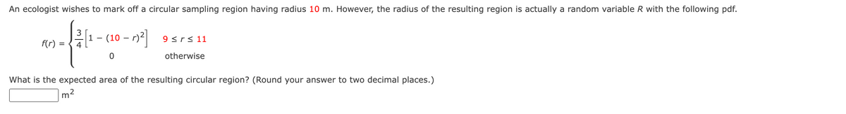 An ecologist wishes to mark off a circular sampling region having radius 10 m. However, the radius of the resulting region is actually a random variable R with the following pdf.
(10 - )²]
-r)² 9≤rs 11
0
otherwise
f(r)
=
What is the expected area of the resulting circular region? (Round your answer to two decimal places.)
2
m²