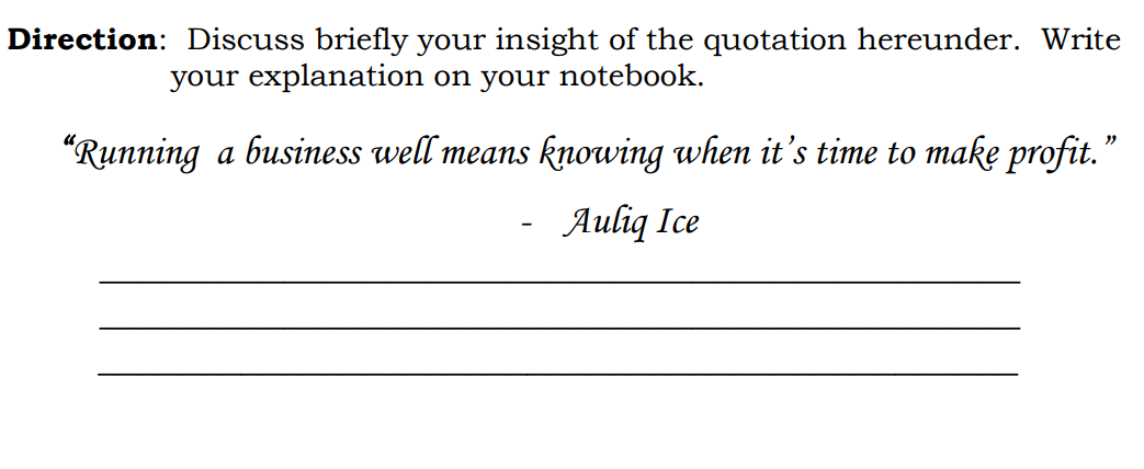 Direction: Discuss briefly your insight of the quotation hereunder. Write
your explanation on your notebook.
"Running a business well means knowing when it's time to make profit."
Auliq Ice
