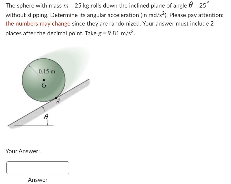 The sphere with mass m = 25 kg rolls down the inclined plane of angle = 25°
without slipping. Determine its angular acceleration (in rad/s²). Please pay attention:
the numbers may change since they are randomized. Your answer must include 2
places after the decimal point. Take g = 9.81 m/s².
0.15 m
Your Answer:
G
0
Answer
A