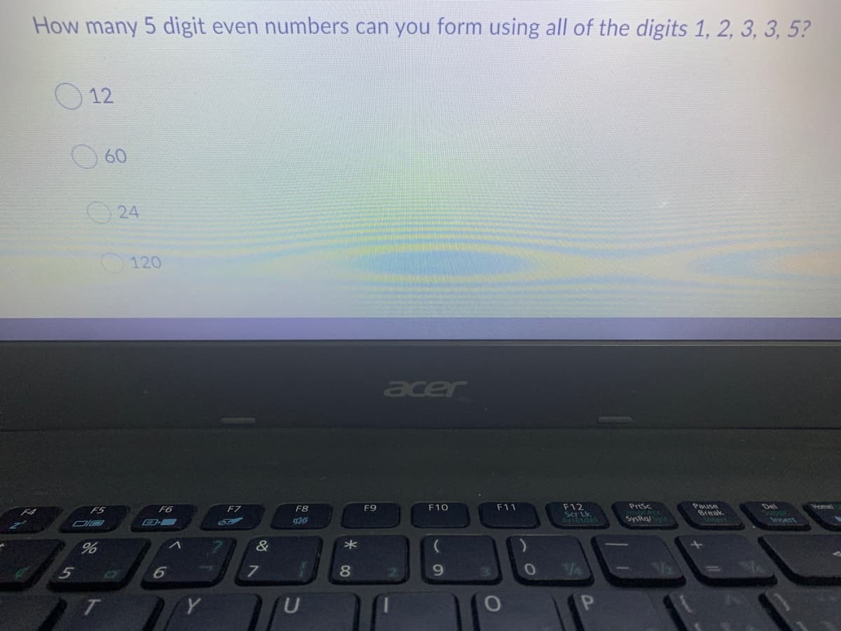 How many 5 digit even numbers can you form using all of the digits 1, 2, 3, 3, 5?
O 12
60
O 24
120
acer
Prtsc
Pause
Rreak
F5
F6
F7
F8
F9
F10
F11
F12
Del
Homel
Arreide
Syskaj
&
6
8
9.
T
Y
