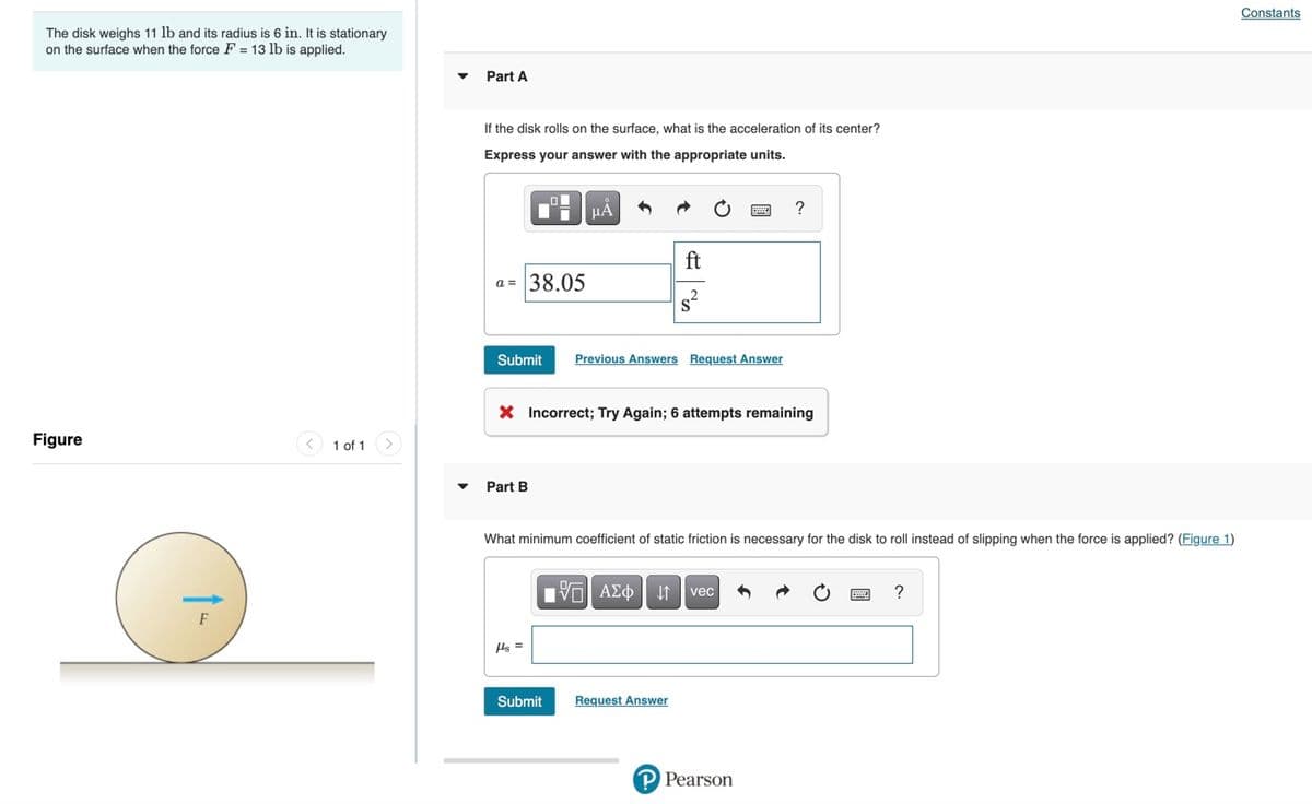 Constants
The disk weighs 11 lb and its radius is 6 in. It is stationary
on the surface when the force F = 13 lb is applied.
Part A
If the disk rolls on the surface, what is the acceleration of its center?
Express your answer with the appropriate units.
HẢ
?
ft
a = 38.05
Submit
Previous Answers Request Answer
X Incorrect; Try Again; 6 attempts remaining
Figure
< 1 of 1 >
Part B
What minimum coefficient of static friction
necessary for the disk to roll instead of slipping when the force is applied? (Figure 1)
να ΑΣφ
?
vec
Hs =
Submit
Request Answer
P Pearson
