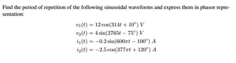 Find the period of repetition of the following sinusoidal waveforms and express them in phasor repre-
sentation:
vi(t) = 12 cos(314t + 10°) V
v2(t) = 4 sin(2765t – 75°) V
i1(t) = -0.2 sin(600rt – 100°) A
i2(t) = -2.5 cos(377nt + 120°) A
