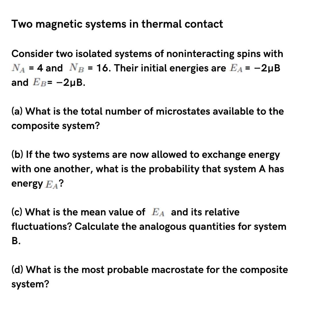 Two magnetic systems in thermal contact
Consider two isolated systems of noninteracting spins with
NA = 4 and NB = 16. Their initial energies are EA = -2µB
and EB= -2µB.
(a) What is the total number of microstates available to the
composite system?
(b) If the two systems are now allowed to exchange energy
with one another, what is the probability that system A has
energy EA?
(c) What is the mean value of EA and its relative
fluctuations? Calculate the analogous quantities for system
В.
(d) What is the most probable macrostate for the composite
system?
