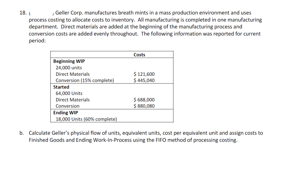 18. (
/ Geller Corp. manufactures breath mints in a mass production environment and uses
process costing to allocate costs to inventory. All manufacturing is completed in one manufacturing
department. Direct materials are added at the beginning of the manufacturing process and
conversion costs are added evenly throughout. The following information was reported for current
period:
Beginning WIP
24,000 units
Direct Materials
Conversion (15% complete)
Started
64,000 Units
Direct Materials
Conversion
Ending WIP
18,000 Units (60% complete)
Costs
$ 121,600
$ 445,040
$ 688,000
$ 880,080
b. Calculate Geller's physical flow of units, equivalent units, cost per equivalent unit and assign costs to
Finished Goods and Ending Work-In-Process using the FIFO method of processing costing.