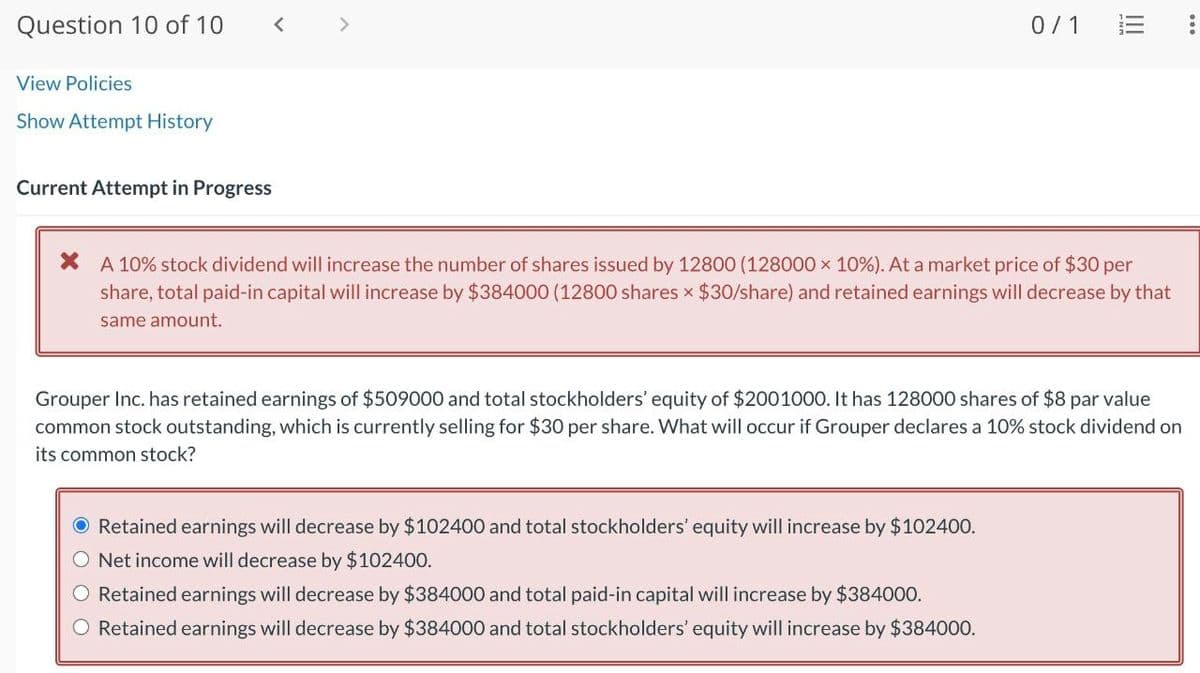 Question 10 of 10
View Policies
Show Attempt History
Current Attempt in Progress
>
0/1
!!!
× A 10% stock dividend will increase the number of shares issued by 12800 (128000 × 10%). At a market price of $30 per
share, total paid-in capital will increase by $384000 (12800 shares × $30/share) and retained earnings will decrease by that
same amount.
Grouper Inc. has retained earnings of $509000 and total stockholders' equity of $2001000. It has 128000 shares of $8 par value
common stock outstanding, which is currently selling for $30 per share. What will occur if Grouper declares a 10% stock dividend on
its common stock?
● Retained earnings will decrease by $102400 and total stockholders' equity will increase by $102400.
O Net income will decrease by $102400.
Retained earnings will decrease by $384000 and total paid-in capital will increase by $384000.
O Retained earnings will decrease by $384000 and total stockholders' equity will increase by $384000.