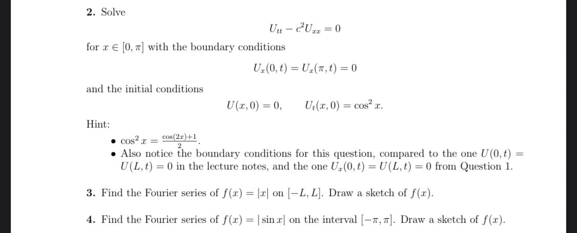 2. Solve
for r [0, π] with the boundary conditions
and the initial conditions
Utt- c²Uzz = 0
Hint:
U₂ (0, t) = U₂(T, t) = 0
U(x,0) = 0,
U₁(x, 0) = cos²x.
• cos²x =
cos(2x)+1
=
• Also notice the boundary conditions for this question, compared to the one U(0, t)
U(L, t) = 0 in the lecture notes, and the one U₂(0, t) = U(L, t) = 0 from Question 1.
3. Find the Fourier series of f(x) = |x| on [-L, L]. Draw a sketch of f(x).
4. Find the Fourier series of f(x) = | sin x on the interval [-, π]. Draw a sketch of f(x).