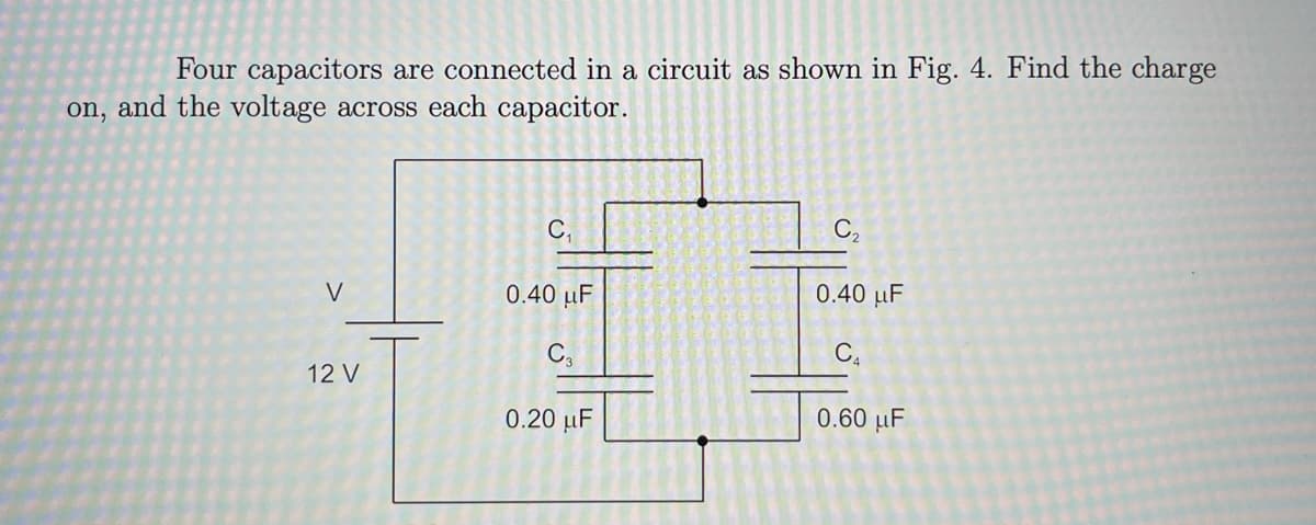 Four capacitors are connected in a circuit as shown in Fig. 4. Find the charge
on, and the voltage across each capacitor.
C,
C,
V
0.40 µF
0.40 µF
C.
12 V
0.20 µF
0.60 μF
