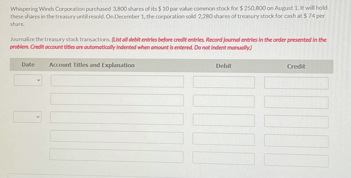 Whispering Winds Corporation purchased 3,800 shares of its $ 10 par value common stock for $250,800 on August 1. It will hold
these shares in the treasury until resold. On December 1, the corporation sold 2,280 shares of treasury stock for cash at $74 per
share.
Journalize the treasury stock transactions. (List all debit entries before credit entries. Record journal entries in the order presented in the
problem. Credit account titles are automatically indented when amount is entered. Do not indent manually.)
Date
Account Titles and Explanation
Debit
Credit
