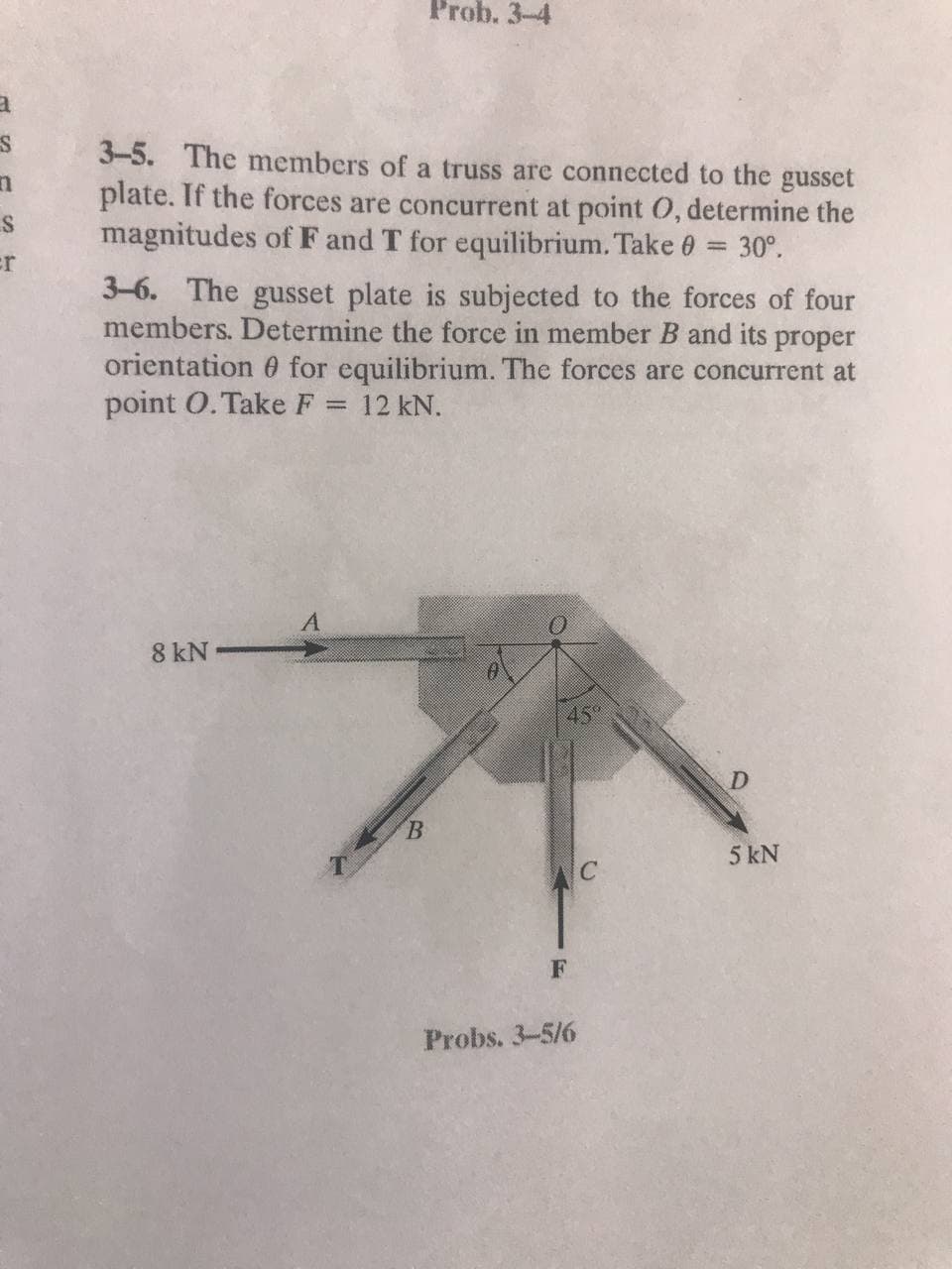 Prob. 3-4
3-5. The members of a truss are connected to the gusset
plate. If the forces are concurrent at point 0, determine the
magnitudes of F and T for equilibrium. Take 0 = 30°.
%3D
er
3-6. The gusset plate is subjected to the forces of four
members. Determine the force in member B and its proper
orientation 0 for equilibrium. The forces are concurrent at
point O. Take F = 12 kN.
A
8 kN•
45°
D.
B.
5 kN
AC
Probs. 3-5/6
